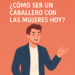 ¿Cómo ser un caballero con las mujeres hoy?